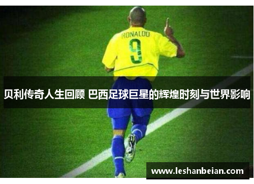 贝利传奇人生回顾 巴西足球巨星的辉煌时刻与世界影响